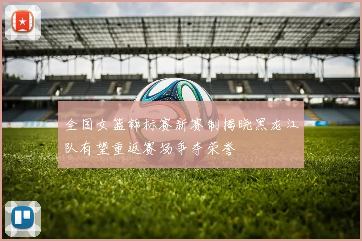 全国女篮锦标赛新赛制揭晓黑龙江队有望重返赛场争夺荣誉
