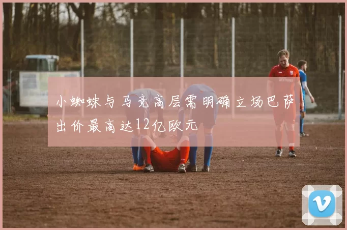 小蜘蛛与马竞高层需明确立场巴萨出价最高达12亿欧元