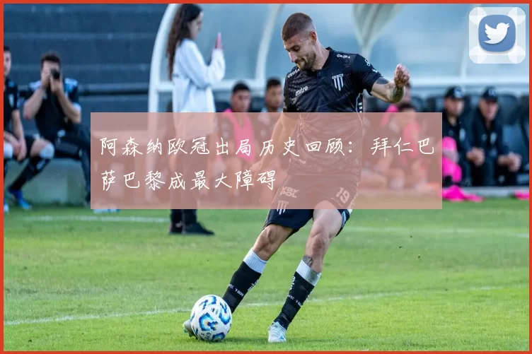 阿森纳欧冠出局历史回顾：拜仁巴萨巴黎成最大障碍