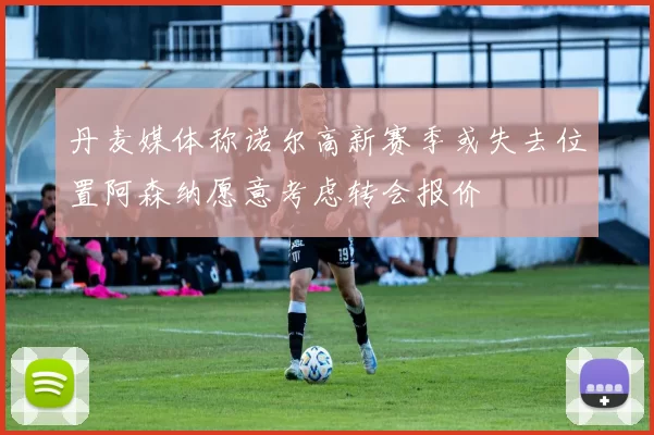 丹麦媒体称诺尔高新赛季或失去位置阿森纳愿意考虑转会报价