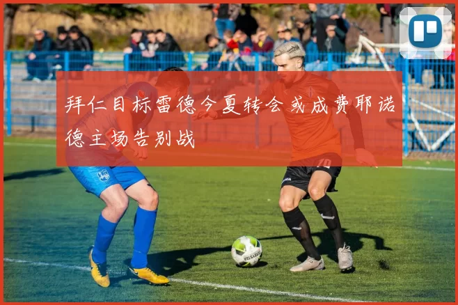 拜仁目标雷德今夏转会或成费耶诺德主场告别战