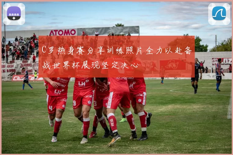C罗热身赛分享训练照片全力以赴备战世界杯展现坚定决心