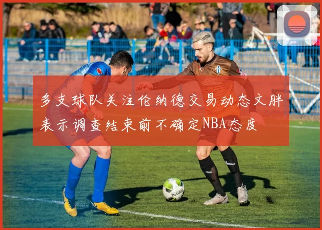多支球队关注伦纳德交易动态文胖表示调查结束前不确定NBA态度