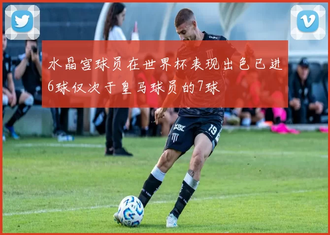 水晶宫球员在世界杯表现出色已进6球仅次于皇马球员的7球
