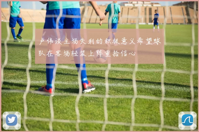 卢伟谈主场失利的积极意义希望球队在客场轻装上阵重拾信心