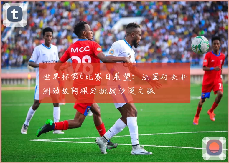 世界杯第6比赛日展望：法国对决非洲劲敌阿根廷挑战沙漠之狐