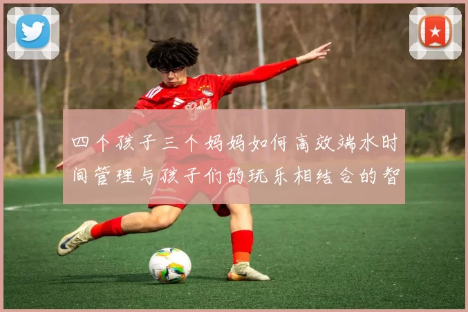 四个孩子三个妈妈如何高效端水时间管理与孩子们的玩乐相结合的智慧分享