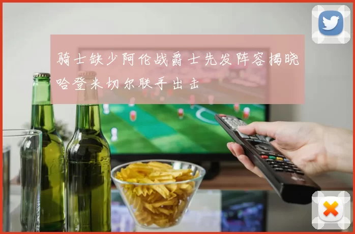 骑士缺少阿伦战爵士先发阵容揭晓哈登米切尔联手出击