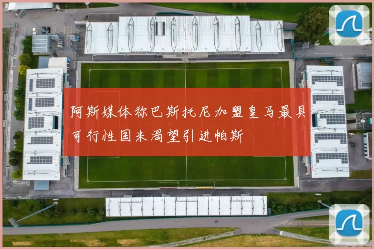 阿斯媒体称巴斯托尼加盟皇马最具可行性国米渴望引进帕斯