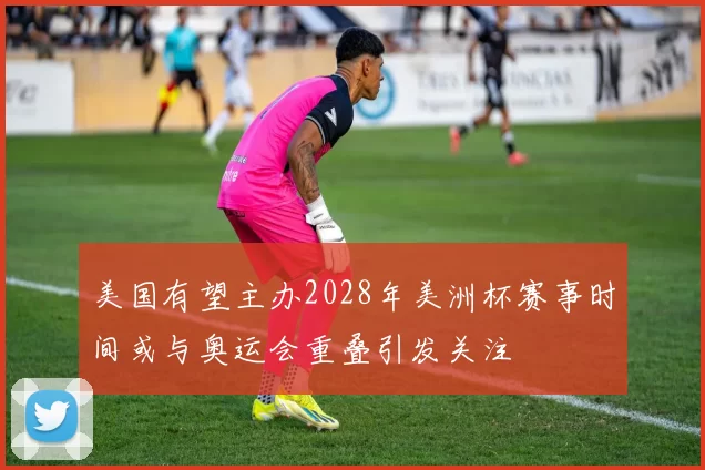 美国有望主办2028年美洲杯赛事时间或与奥运会重叠引发关注