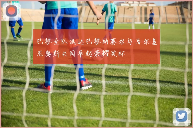 巴黎全队抵达巴黎纳赛尔与马尔基尼奥斯共同举起荣耀奖杯