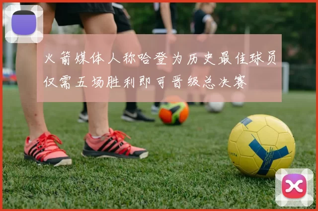 火箭媒体人称哈登为历史最佳球员仅需五场胜利即可晋级总决赛