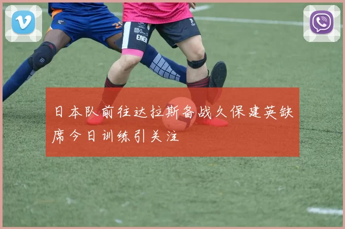 日本队前往达拉斯备战久保建英缺席今日训练引关注