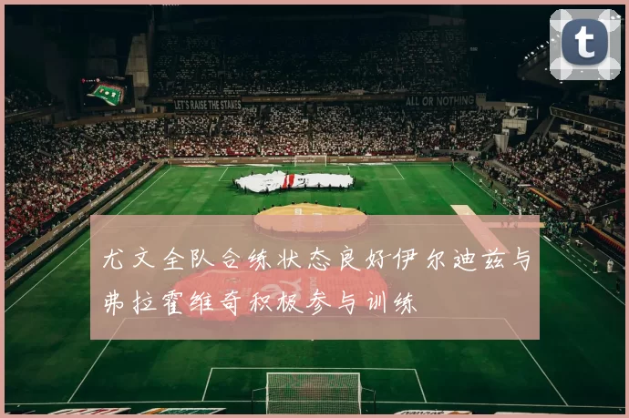 尤文全队合练状态良好伊尔迪兹与弗拉霍维奇积极参与训练