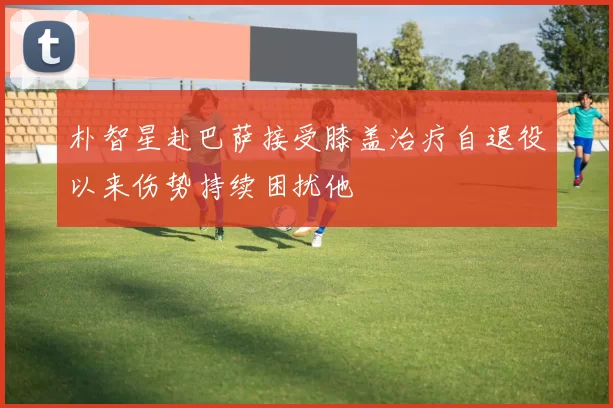 朴智星赴巴萨接受膝盖治疗自退役以来伤势持续困扰他