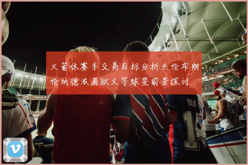 火箭休赛季交易目标分析杰伦布朗伦纳德浓眉欧文等球星前景探讨