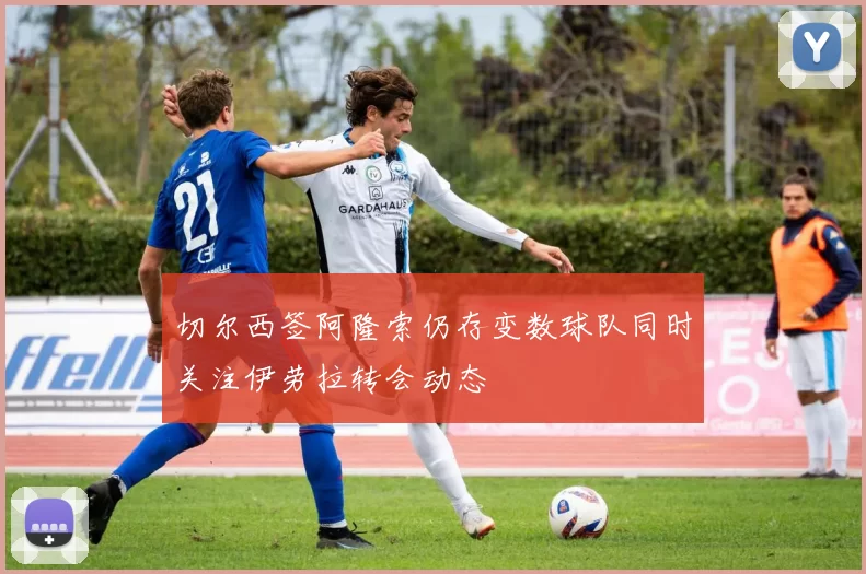 切尔西签阿隆索仍存变数球队同时关注伊劳拉转会动态