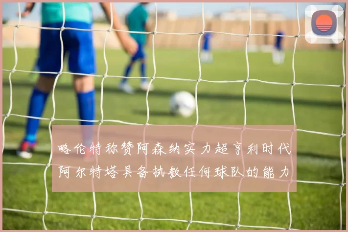 略伦特称赞阿森纳实力超亨利时代阿尔特塔具备执教任何球队的能力