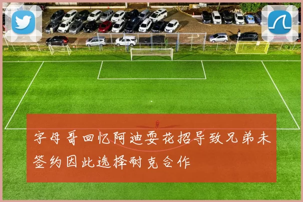 字母哥回忆阿迪耍花招导致兄弟未签约因此选择耐克合作