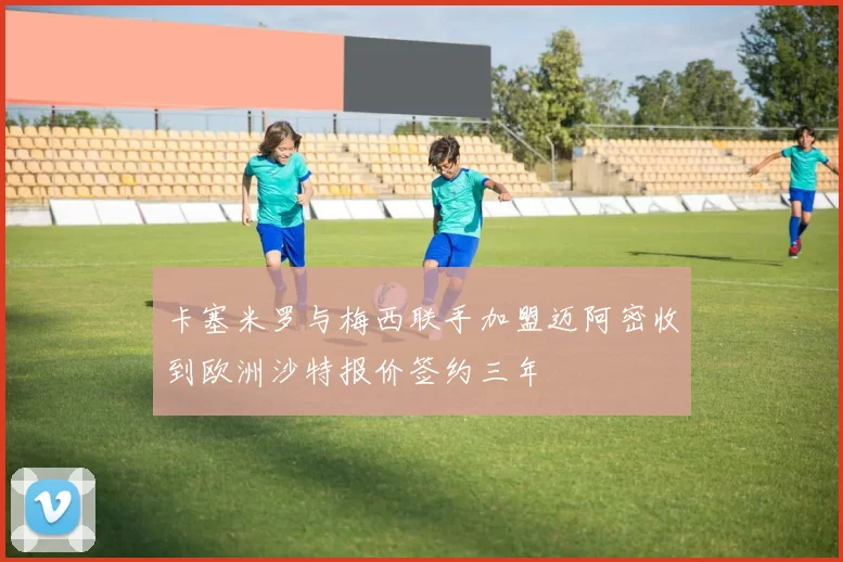 卡塞米罗与梅西联手加盟迈阿密收到欧洲沙特报价签约三年